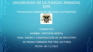 UNIVERSIDAD DE LA FUERZAS ARMADAS
ESPE
“TECNOLOGIA SUPERIOR EN MECANICA AUTOMOTRIZ”
CINEMATICA
NOMBRE: CRISTOFER MONTA
TEMA: DISEÑO Y CONSTRUCCIÓN DE UN PROTOTIPO
DE PRISMA FORMADO POR TRES VECTORES
FECHA: 06/12/2022
 