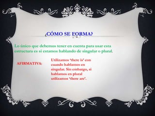 ¿CÓMO SE FORMA?
Lo único que debemos tener en cuenta para usar esta
estructura es si estamos hablando de singular o plural.
AFIRMATIVA:
Utilizamos ‘there is’ con
cuando hablamos en
singular. Sin embargo, si
hablamos en plural
utilizamos ‘there are’.
 