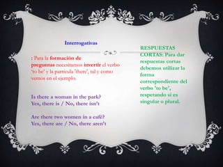 Interrogativas
: Para la formación de
preguntas necesitamos invertir el verbo
‘to be’ y la partícula 'there', tal y como
vemos en el ejemplo.
RESPUESTAS
CORTAS: Para dar
respuestas cortas
debemos utilizar la
forma
correspondiente del
verbo 'to be',
respetando si es
singular o plural.
Is there a woman in the park?
Yes, there is / No, there isn’t
Are there two women in a café?
Yes, there are / No, there aren’t
 