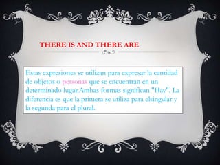 Estas expresiones se utilizan para expresar la cantidad
de objetos o personas que se encuentran en un
determinado lugar.Ambas formas significan "Hay". La
diferencia es que la primera se utiliza para elsingular y
la segunda para el plural.
THERE IS AND THERE ARE
 