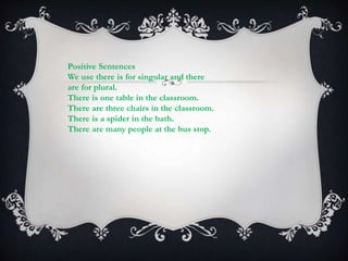 Positive Sentences
We use there is for singular and there
are for plural.
There is one table in the classroom.
There are three chairs in the classroom.
There is a spider in the bath.
There are many people at the bus stop.
.
 