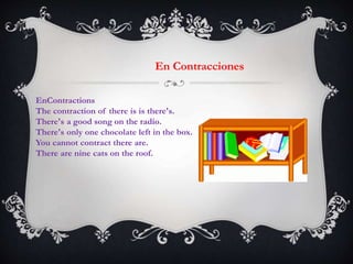 En Contracciones
EnContractions
The contraction of there is is there's.
There's a good song on the radio.
There's only one chocolate left in the box.
You cannot contract there are.
There are nine cats on the roof.
 