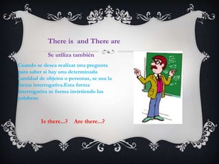 Cuando se desea realizar una pregunta
para saber si hay una determinada
cantidad de objetos o personas, se usa la
forma interrogativa.Esta forma
interrogativa se forma invirtiendo las
palabras:
There is and There are
Se utiliza también
Is there...? Are there...?
 