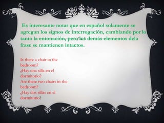 Es interesante notar que en español solamente se
agregan los signos de interrogación, cambiando por lo
tanto la entonación, pero los demás elementos dela
frase se mantienen intactos.
Is there a chair in the
bedroom?
¿Hay una silla en el
dormitorio?
Are there two chairs in the
bedroom?
¿Hay dos sillas en el
dormitorio?
 