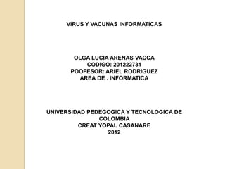 VIRUS Y VACUNAS INFORMATICAS




       OLGA LUCIA ARENAS VACCA
          CODIGO: 201222731
      POOFESOR: ARIEL RODRIGUEZ
        AREA DE . INFORMATICA




UNIVERSIDAD PEDEGOGICA Y TECNOLOGICA DE
               COLOMBIA
         CREAT YOPAL CASANARE
                 2012
 