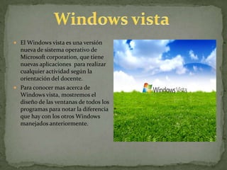 El Windows vista es una versión nueva de sistema operativo de Microsoft corporation, que tiene nuevas aplicaciones  para realizar cualquier actividad según la orientación del docente. Para conocer mas acerca de Windows vista, mostremos el diseño de las ventanas de todos los programas para notar la diferencia que hay con los otros Windows manejados anteriormente. Windows vista 