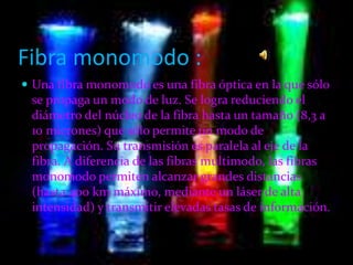 Fibra monomodo :
 Una fibra monomodo es una fibra óptica en la que sólo
se propaga un modo de luz. Se logra reduciendo el
diámetro del núcleo de la fibra hasta un tamaño (8,3 a
10 micrones) que sólo permite un modo de
propagación. Su transmisión es paralela al eje de la
fibra. A diferencia de las fibras multimodo, las fibras
monomodo permiten alcanzar grandes distancias
(hasta 400 km máximo, mediante un láser de alta
intensidad) y transmitir elevadas tasas de información.
 