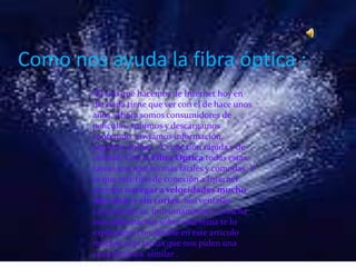 Como nos ayuda la fibra óptica :
•El uso que hacemos de Internet hoy en
día nada tiene que ver con el de hace unos
años. Ahora somos consumidores de
películas, subimos y descargamos
contenido, enviamos información,
jugamos online… Y conexión rápida y de
calidad. Con la Fibra Óptica todas estas
tareas son mucho más fáciles y cómodas. Y
es que este tipo de conexión a Internet
permite navegar a velocidades mucho
más altas y sin cortes. Sus ventajas,
características, funcionamiento y mucha
más información sobre este tema te lo
explicamos con detalle en este artículo
muchas más tareas que nos piden una
característica similar .
 