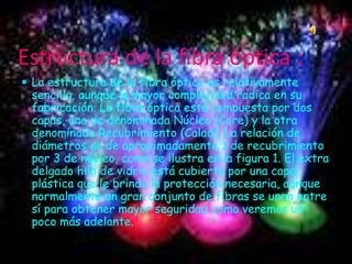Estructura de la fibra óptica :
 La estructura de la fibra óptica es relativamente
sencilla, aunque la mayor complejidad radica en su
fabricación. La fibra óptica está compuesta por dos
capas, una de denominada Núcleo (Core) y la otra
denominada Recubrimiento (Calad). La relación de
diámetros es de aproximadamente 1 de recubrimiento
por 3 de núcleo, como se ilustra en la figura 1. El extra
delgado hilo de vidrio está cubierto por una capa
plástica que le brinda la protección necesaria, aunque
normalmente un gran conjunto de fibras se unen entre
sí para obtener mayor seguridad como veremos un
poco más adelante.
 