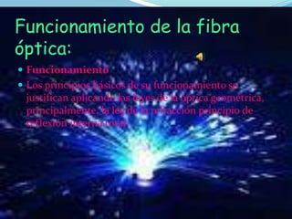 Funcionamiento de la fibra
óptica:
 Funcionamiento
 Los principios básicos de su funcionamiento se
justifican aplicando las leyes de la óptica geométrica,
principalmente, la ley de la refracción principio de
reflexión interna total.
 
