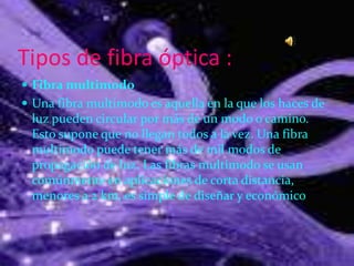 Tipos de fibra óptica :
 Fibra multimodo
 Una fibra multimodo es aquella en la que los haces de
luz pueden circular por más de un modo o camino.
Esto supone que no llegan todos a la vez. Una fibra
multimodo puede tener más de mil modos de
propagación de luz. Las fibras multimodo se usan
comúnmente en aplicaciones de corta distancia,
menores a 2 km, es simple de diseñar y económico
 
