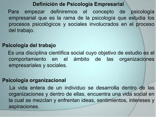 Definición de Psicología Empresarial
  Para empezar definiremos el concepto de psicología
  empresarial que es la rama de la psicología que estudia los
  procesos psicológicos y sociales involucrados en el proceso
  del trabajo.

Psicología del trabajo
  Es una disciplina científica social cuyo objetivo de estudio es el
  comportamiento en el ámbito de las organizaciones
  empresariales y sociales.

Psicología organizacional
   La vida entera de un individuo se desarrolla dentro de las
  organizaciones y dentro de ellas, encuentra una vida social en
  la cual se mezclan y enfrentan ideas, sentimientos, intereses y
  aspiraciones.
 