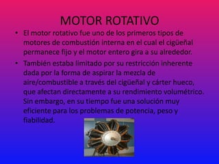 MOTOR ROTATIVO
• El motor rotativo fue uno de los primeros tipos de
  motores de combustión interna en el cual el cigüeñal
  permanece fijo y el motor entero gira a su alrededor.
• También estaba limitado por su restricción inherente
  dada por la forma de aspirar la mezcla de
  aire/combustible a través del cigüeñal y cárter hueco,
  que afectan directamente a su rendimiento volumétrico.
  Sin embargo, en su tiempo fue una solución muy
  eficiente para los problemas de potencia, peso y
  fiabilidad.
 