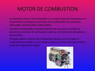 MOTOR DE COMBUSTION
• Se denomina motor de combustión a un motor capaz de transformar en
  movimiento la energía proveniente de la combustión de sustancias
  adecuadas, denominadas combustibles.
• Cuando la combustión se produce dentro de un recinto cerrado se
  denominan motores de combustión interna, normalmente utilizados en
  automóviles.
• También existen motores de combustión externa, en los cuales la
  combustión se realiza en una cámara exterior al motor llamada Caldera,
  como las máquinas de vapor.
 
