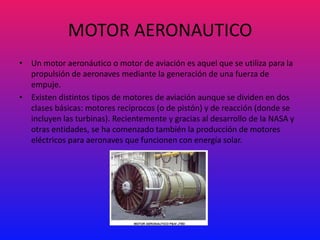 MOTOR AERONAUTICO
• Un motor aeronáutico o motor de aviación es aquel que se utiliza para la
  propulsión de aeronaves mediante la generación de una fuerza de
  empuje.
• Existen distintos tipos de motores de aviación aunque se dividen en dos
  clases básicas: motores recíprocos (o de pistón) y de reacción (donde se
  incluyen las turbinas). Recientemente y gracias al desarrollo de la NASA y
  otras entidades, se ha comenzado también la producción de motores
  eléctricos para aeronaves que funcionen con energía solar.
 