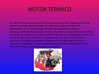MOTOR TERMICO

•   Un motor térmico es una máquina térmica motora, i.e. una máquina térmica de
    motor, o un motor de tipo térmico. En definitiva, es algo de motor y de
    temperatura, en la cual la energía del fluido que atraviesa la máquina
    disminuye, obteniéndose energía mecánica. Transforma energía térmica en trabajo
    mecánico por medio del aprovechamiento del gradiente de temperatura entre una
    fuente de calor (foco caliente) y un sumidero de calor (foco frío). El calor se
    transfiere de la fuente al sumidero y, durante este proceso, algo del calor se
    convierte en trabajo por medio del aprovechamiento de las propiedades de un
    fluido de trabajo, usualmente un gas o un líquido.
 