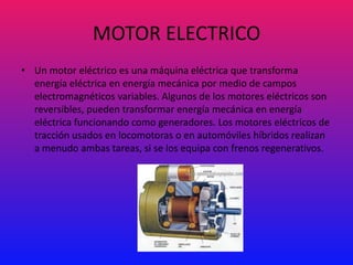 MOTOR ELECTRICO
• Un motor eléctrico es una máquina eléctrica que transforma
  energía eléctrica en energía mecánica por medio de campos
  electromagnéticos variables. Algunos de los motores eléctricos son
  reversibles, pueden transformar energía mecánica en energía
  eléctrica funcionando como generadores. Los motores eléctricos de
  tracción usados en locomotoras o en automóviles híbridos realizan
  a menudo ambas tareas, si se los equipa con frenos regenerativos.
 