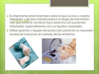 Conclusión
 Es importante estar informado sobre lo que ocurre a nuestro
alrededor y de esta manera reducir el riesgo de transmisión.
Hay que evitar el contacto físico estrecho con pacientes
infectados, especialmente con sus líquidos corporales.
 Utilizar guantes y equipo de protección personal, es necesario
lavarse las manos en el cuidado de los enfermos.
 