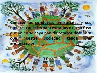 Conocer las conductas antisociales y sus
factores causales para evitarlos o en su caso
que ya no se haya podido combatirlos. Para
que nuestra sociedad tenga una
armonización.

 