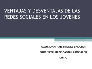 VENTAJAS Y DESVENTAJAS DE LAS
REDES SOCIALES EN LOS JOVENES




              ALAN JONATHAN JIMENEZ SALAZAR

             PROF. YATZUKI DE CASTILLA ROSALES

                          DHTIC
 