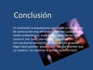 Conclusión
En conclusión la arquitectura sustentable es una técnica
de construcción muy eficiente a favor del cuidado del
medio ambiente y sin duda es muy conveniente para
construir una casa , una escuela, un edificio etc.
Con una bueno planeación de construcción se puede
llegar hacer grandes proyectos . Y hay que recordar que
¿si nosotros no cuidamos al planeta quien lo hará?
 