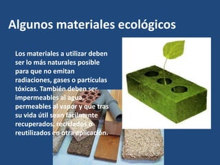 Algunos materiales ecológicos

 Los materiales a utilizar deben
 ser lo más naturales posible
 para que no emitan
 radiaciones, gases o partículas
 tóxicas. También deben ser
 impermeables al agua,
 permeables al vapor y que tras
 su vida útil sean fácilmente
 recuperados, reciclados o
 reutilizados en otra aplicación.
 
