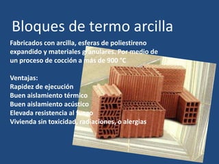 Bloques de termo arcilla
Fabricados con arcilla, esferas de poliestireno
expandido y materiales granulares. Por medio de
un proceso de cocción a más de 900 °C

Ventajas:
Rapidez de ejecución
Buen aislamiento térmico
Buen aislamiento acústico
Elevada resistencia al fuego
Vivienda sin toxicidad, radiaciones, o alergias
 