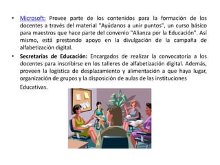 • Microsoft: Provee parte de los contenidos para la formación de los
  docentes a través del material "Ayúdanos a unir puntos", un curso básico
  para maestros que hace parte del convenio "Alianza por la Educación". Así
  mismo, está prestando apoyo en la divulgación de la campaña de
  alfabetización digital.
• Secretarías de Educación: Encargados de realizar la convocatoria a los
  docentes para inscribirse en los talleres de alfabetización digital. Además,
  proveen la logística de desplazamiento y alimentación a que haya lugar,
  organización de grupos y la disposición de aulas de las instituciones
  Educativas.
 