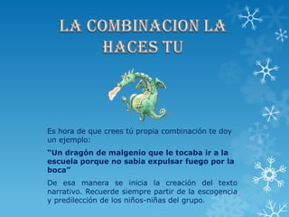 Es hora de que crees tú propia combinación te doy
un ejemplo:
“Un dragón de malgenio que le tocaba ir a la
escuela porque no sabia expulsar fuego por la
boca”
De esa manera se inicia la creación del texto
narrativo. Recuerde siempre partir de la escogencia
y predilección de los niños-niñas del grupo.
 