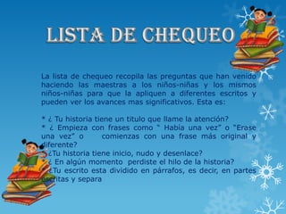 La lista de chequeo recopila las preguntas que han venido
haciendo las maestras a los niños-niñas y los mismos
niños-niñas para que la apliquen a diferentes escritos y
pueden ver los avances mas significativos. Esta es:

* ¿ Tu historia tiene un titulo que llame la atención?
* ¿ Empieza con frases como “ Había una vez” o “Erase
una vez” o         comienzas con una frase más original y
diferente?
* ¿Tu historia tiene inicio, nudo y desenlace?
* ¿ En algún momento perdiste el hilo de la historia?
* ¿Tu escrito esta dividido en párrafos, es decir, en partes
escritas y separa
 