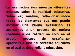 • La evaluación nos muestra diferentes
  miradas sobre la realidad educativa.
  Saber ver, analizar, reflexionar sobre
  todos los elementos que nos puede
  mostrar una buena evaluación es
  acercarnos a un proceso de mejora
  continúa y de calidad no sólo en el
  propio      proceso     de     enseñanza-
  aprendizaje sino del contexto educativo
  en el cual se desarrolla la educación.
 