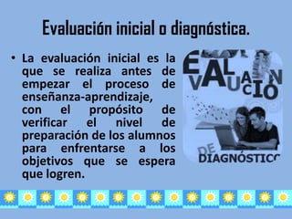 Evaluación inicial o diagnóstica.
• La evaluación inicial es la
  que se realiza antes de
  empezar el proceso de
  enseñanza-aprendizaje,
  con el propósito de
  verificar el nivel de
  preparación de los alumnos
  para enfrentarse a los
  objetivos que se espera
  que logren.
 