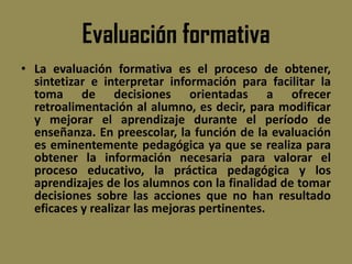 Evaluación formativa
• La evaluación formativa es el proceso de obtener,
  sintetizar e interpretar información para facilitar la
  toma de decisiones orientadas a ofrecer
  retroalimentación al alumno, es decir, para modificar
  y mejorar el aprendizaje durante el período de
  enseñanza. En preescolar, la función de la evaluación
  es eminentemente pedagógica ya que se realiza para
  obtener la información necesaria para valorar el
  proceso educativo, la práctica pedagógica y los
  aprendizajes de los alumnos con la finalidad de tomar
  decisiones sobre las acciones que no han resultado
  eficaces y realizar las mejoras pertinentes.
 