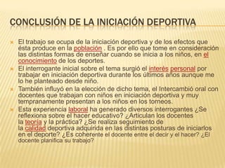 CONCLUSIÓN DE LA INICIACIÓN DEPORTIVA
   El trabajo se ocupa de la iniciación deportiva y de los efectos que
    ésta produce en la población . Es por ello que tome en consideración
    las distintas formas de enseñar cuando se inicia a los niños, en el
    conocimiento de los deportes.
   El interrogante inicial sobre el tema surgió el interés personal por
    trabajar en iniciación deportiva durante los últimos años aunque me
    lo he planteado desde niño.
   También influyó en la elección de dicho tema, el Intercambió oral con
    docentes que trabajan con niños en iniciación deportiva y muy
    tempranamente presentan a los niños en los torneos.
   Esta experiencia laboral ha generado diversos interrogantes ¿Se
    reflexiona sobre el hacer educativo? ¿Articulan los docentes
    la teoría y la práctica? ¿Se realiza seguimiento de
    la calidad deportiva adquirida en las distintas posturas de iniciarlos
    en el deporte? ¿Es coherente el docente entre el decir y el hacer? ¿El
    docente planifica su trabajo?
 