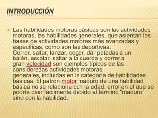 INTRODUCCIÓN

   Las habilidades motoras básicas son las actividades
    motoras, las habilidades generales, que asientan las
    bases de actividades motoras más avanzadas y
    especificas, como son las deportivas.
    Correr, saltar, lanzar, coger, dar patadas a un
    balón, escalar, saltar a la cuerda y correr a
    gran velocidad son ejemplos típicos de las
    consideradas actividades motoras
    generales, incluidas en la categoría de habilidades
    básicas. El patrón motor maduro de una habilidad
    básica no se relaciona con la edad, error en el que se
    podría caer fácilmente debido al término "maduro”
    sino con la habilidad.
 