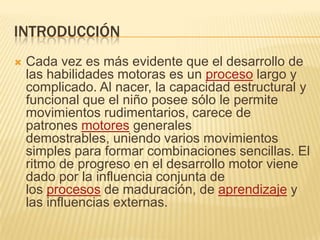 INTRODUCCIÓN
   Cada vez es más evidente que el desarrollo de
    las habilidades motoras es un proceso largo y
    complicado. Al nacer, la capacidad estructural y
    funcional que el niño posee sólo le permite
    movimientos rudimentarios, carece de
    patrones motores generales
    demostrables, uniendo varios movimientos
    simples para formar combinaciones sencillas. El
    ritmo de progreso en el desarrollo motor viene
    dado por la influencia conjunta de
    los procesos de maduración, de aprendizaje y
    las influencias externas.
 