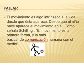 PATEAR

   El movimiento es algo intrínseco a la vida
    desde que ésta aparece. Desde que el niño
    nace aparece el movimiento en él. Como
    señala Schilling : "El movimiento es la
    primera forma, y la más
    básica, de comunicación humana con el
    medio"
 