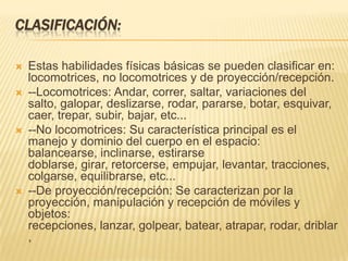 CLASIFICACIÓN:

   Estas habilidades físicas básicas se pueden clasificar en:
    locomotrices, no locomotrices y de proyección/recepción.
   --Locomotrices: Andar, correr, saltar, variaciones del
    salto, galopar, deslizarse, rodar, pararse, botar, esquivar,
    caer, trepar, subir, bajar, etc...
   --No locomotrices: Su característica principal es el
    manejo y dominio del cuerpo en el espacio:
    balancearse, inclinarse, estirarse
    doblarse, girar, retorcerse, empujar, levantar, tracciones,
    colgarse, equilibrarse, etc...
   --De proyección/recepción: Se caracterizan por la
    proyección, manipulación y recepción de móviles y
    objetos:
    recepciones, lanzar, golpear, batear, atrapar, rodar, driblar
    ,
 