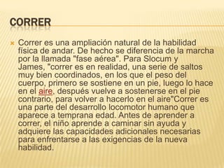 CORRER
   Correr es una ampliación natural de la habilidad
    física de andar. De hecho se diferencia de la marcha
    por la llamada "fase aérea". Para Slocum y
    James, "correr es en realidad, una serie de saltos
    muy bien coordinados, en los que el peso del
    cuerpo, primero se sostiene en un pie, luego lo hace
    en el aire, después vuelve a sostenerse en el pie
    contrario, para volver a hacerlo en el aire"Correr es
    una parte del desarrollo locomotor humano que
    aparece a temprana edad. Antes de aprender a
    correr, el niño aprende a caminar sin ayuda y
    adquiere las capacidades adicionales necesarias
    para enfrentarse a las exigencias de la nueva
    habilidad.
 