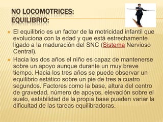 NO LOCOMOTRICES:
    EQUILIBRIO:
   El equilibrio es un factor de la motricidad infantil que
    evoluciona con la edad y que está estrechamente
    ligado a la maduración del SNC (Sistema Nervioso
    Central).
   Hacia los dos años el niño es capaz de mantenerse
    sobre un apoyo aunque durante un muy breve
    tiempo. Hacia los tres años se puede observar un
    equilibrio estático sobre un pie de tres a cuatro
    segundos. Factores como la base, altura del centro
    de gravedad, número de apoyos, elevación sobre el
    suelo, estabilidad de la propia base pueden variar la
    dificultad de las tareas equilibradoras.
 