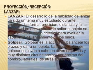 PROYECCIÓN/RECEPCIÓN:
LANZAR:
 LANZAR: El desarrollo de la habilidad de lanzar
  ha sido un tema muy estudiado durante
  décadas. La forma, precisión, distancia y la
  velocidad en el momento de soltar el objeto se
  han empleado como criterios para evaluar la
  capacidad de lanzamiento de los niños.
 Golpear: Golpear es la acción de balancear los
  brazos y dar a un objeto. Las habilidades de
  golpear se llevan a cabo en diversos planos y
  muy distintas circunstancias: por encima del
  hombro, laterales, de atrás adelante
 