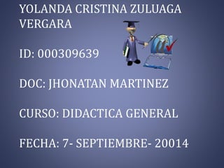 YOLANDA CRISTINA ZULUAGA 
VERGARA 
ID: 000309639 
DOC: JHONATAN MARTINEZ 
CURSO: DIDACTICA GENERAL 
FECHA: 7- SEPTIEMBRE- 20014 
 