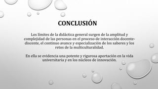 Los límites de la didáctica general surgen de la amplitud y
complejidad de las personas en el proceso de interacción docente-
discente, el continuo avance y especialización de los saberes y los
retos de la multiculturalidad.
En ella se evidencia una potente y rigurosa aportación en la vida
universitaria y en los núcleos de innovación.
CONCLUSIÓN
 