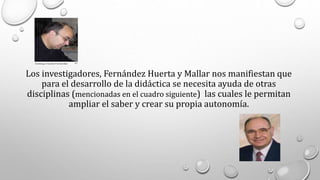 Los investigadores, Fernández Huerta y Mallar nos manifiestan que
para el desarrollo de la didáctica se necesita ayuda de otras
disciplinas (mencionadas en el cuadro siguiente) las cuales le permitan
ampliar el saber y crear su propia autonomía.
 