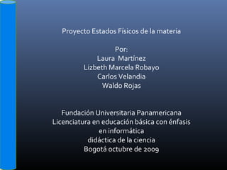 Proyecto Estados Físicos de la materia
Por:
Laura Martínez
Lizbeth Marcela Robayo
Carlos Velandia
Waldo Rojas
Fundación Universitaria Panamericana
Licenciatura en educación básica con énfasis
en informática
didáctica de la ciencia
Bogotá octubre de 2009
 