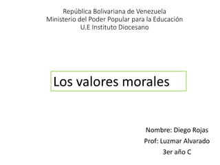 República Bolivariana de Venezuela
Ministerio del Poder Popular para la Educación
U.E Instituto Diocesano
Nombre: Diego Rojas
Prof: Luzmar Alvarado
3er año C
Los valores morales
 