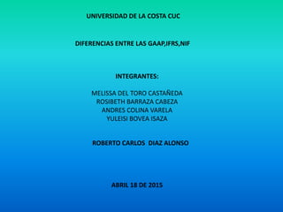 UNIVERSIDAD DE LA COSTA CUC
DIFERENCIAS ENTRE LAS GAAP,IFRS,NIF
INTEGRANTES:
MELISSA DEL TORO CASTAÑEDA
ROSIBETH BARRAZA CABEZA
ANDRES COLINA VARELA
YULEISI BOVEA ISAZA
ROBERTO CARLOS DIAZ ALONSO
ABRIL 18 DE 2015
 
