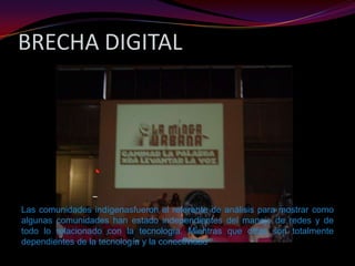BRECHA DIGITALLas comunidades indígenasfueron el referente de análisis para mostrar como algunas comunidades han estado independientes del manejo de redes y de todo lo relacionado con la tecnología. Mientras que otras son totalmente dependientes de la tecnología y la conectividad