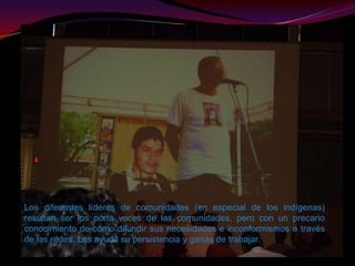 Los diferentes líderes de comunidades (en especial de los indígenas) resultan ser los porta voces de las comunidades, pero con un precario conocimiento de como difundir sus necesidades e inconformismos a través  de las redes. Les ayuda su persistencia y ganas de trabajar.