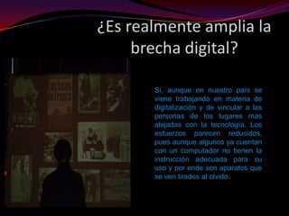 ¿Es realmente amplia la brecha digital?Si, aunque en nuestro país se viene trabajando en materia de digitalización y de vincular a las personas de los lugares mas alejadas con la tecnología. Los esfuerzos parecen reducidos, pues aunque algunos ya cuentan con un computador no tienen la instrucción adecuada para su uso y por ende son aparatos que se ven tirados al olvido.
